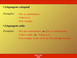 Exemplos:   - Nós se entendemos. - Voltei a si. - Vou consigo. Linguagem coloquial Linguagem culta Exemplos:   - Nós nos entendemos.  ou  Eles se entenderam. - Voltei a mim.  ou   Voltou a si. - Vou contigo. (com você) ou Vai consigo mesmo. SÃO LUIS 2008 