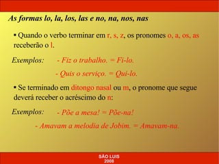 Exemplos:   - Fiz o trabalho. = Fi-lo. - Quis o serviço. = Qui-lo. As formas lo, la, los, las e no, na, nos, nas Quando o verbo terminar em  r, s, z , os pronomes  o, a, os, as  receberão o  l . Se terminado em  ditongo nasal  ou  m , o pronome que segue deverá receber o acréscimo do  n : Exemplos:   - Põe a mesa! = Põe-na! - Amavam a melodia de Jobim. = Amavam-na. SÃO LUIS 2008 