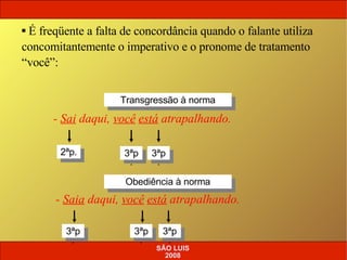 -  Sai  daqui,  você   está  atrapalhando. É freqüente a falta de concordância quando o falante utiliza concomitantemente o imperativo e o pronome de tratamento “você”: -  Saia  daqui,  você   está  atrapalhando. Transgressão à norma 3ªp. 2ªp. Obediência à norma 3ªp. 3ªp. 3ªp. 3ªp. SÃO LUIS 2008 