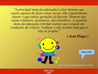 SÃO LUIS 2008 "A principal meta da educação é criar homens que sejam capazes de fazer coisas novas, não simplesmente repetir o que outras gerações já fizeram. Homens que sejam criadores, inventores, descobridores. A segunda meta da educação é formar mentes que estejam em condições de criticar, verificar e não aceitar tudo que a elas se propõe." ( Jean Piaget ) http://www.gramaticaonline.com.br/gramatica/janela.asp?cod=35 Saiba Mais 