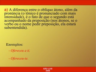 Exemplos: - Ofereceu a ti. - Ofereceu-te. a)   A diferença entre o oblíquo átono, além da pronúncia (o tônico é pronunciado com mais intensidade), é o fato de que o segundo está acompanhado da preposição (nos átonos, se o verbo ou o nome pedir preposição, ela estará subentendida). SÃO LUIS 2008 