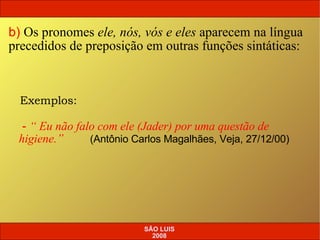 b)   Os pronomes  ele, nós, vós e eles  aparecem na língua precedidos de preposição em outras funções sintáticas: Exemplos: -  “ Eu não falo com ele (Jader) por uma questão de higiene.”  (Antônio Carlos Magalhães, Veja, 27/12/00) SÃO LUIS 2008 