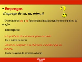 Emprego de eu, tu, mim, ti Empregos - Os pronomes  eu  e  tu  funcionam sintaticamente como sujeitos da oração: Exemplos: - Os políticos discursavam para eu ouvir. (eu = sujeito de ouvir) - Entre eu comprar e tu chorares, é melhor que eu compre. (eu/tu = sujeitos de comprar e chorar) SÃO LUIS 2008 