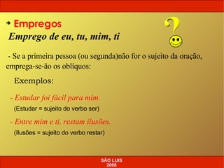 Emprego de eu, tu, mim, ti Empregos - Se a primeira pessoa (ou segunda)não for o sujeito da oração, emprega-se-ão os oblíquos: Exemplos: - Estudar foi fácil para mim. (Estudar = sujeito do verbo ser) - Entre mim e ti, restam ilusões. (Ilusões = sujeito do verbo restar) SÃO LUIS 2008 