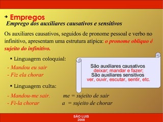 Emprego dos auxiliares causativos e sensitivos Empregos Os auxiliares causativos, seguidos de pronome pessoal e verbo no infinitivo, apresentam uma estrutura atípica:  o pronome oblíquo é sujeito do infinitivo. Linguagem coloquial: - Mandou eu sair - Fiz ela chorar - Mandou-me sair.  me = sujeito de sair - Fi-la chorar  a  = sujeito de chorar Linguagem culta: São auxiliares causativos  deixar; mandar e fazer; São auxiliares sensitivos  ver, ouvir, escutar, sentir, etc. SÃO LUIS 2008 