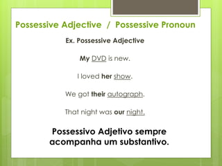 Possessive Adjective / Possessive Pronoun
Ex. Possessive Adjective
My DVD is new.
I loved her show.
We got their autograph.
That night was our night.
Possessivo Adjetivo sempre
acompanha um substantivo.
 