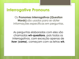 Interrogative Pronouns
Os Pronomes Interrogativos (Question
Words) são usados para se obter
informações específicas em perguntas.
As perguntas elaboradas com eles são
chamadas wh-questions, pois todos os
interrogativos, com exceção apenas de
how (como), começam com as letras wh.
 
