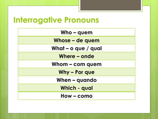 Interrogative Pronouns
Who – quem
Whose – de quem
What – o que / qual
Where – onde
Whom – com quem
Why – Por que
When – quando
Which - qual
How – como
 