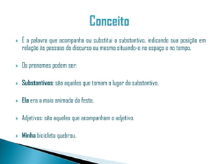    É a palavra que acompanha ou substitui o substantivo, indicando sua posição em
    relação às pessoas do discurso ou mesmo situando-o no espaço e no tempo.

   Os pronomes podem ser:

   Substantivos: são aqueles que tomam o lugar do substantivo.

   Ela era a mais animada da festa.

   Adjetivos: são aqueles que acompanham o adjetivo.

   Minha bicicleta quebrou.
 