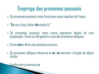    Os pronomes pessoais retos funcionam como sujeitos de frases:

   “Eu vou à loja, talvez ele esteja lá.”

   Os pronomes pessoais retos nunca aparecem depois de uma
    preposição. Torna-se obrigatório o uso dos pronomes oblíquos:

   Entre mim e ti há uma distância enorme.

   Os pronomes oblíquos átonos o, a, os, as exercem a função de objeto
    direto:

   A enfermeira examinou-o.
 