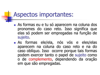 Aspectos importantes:
 As formas eu e tu só aparecem na coluna dos
pronomes do caso reto. Isso significa que
elas só podem ser empregadas na função de
sujeito.
 As formas ele/ela, nós vós e eles/elas
aparecem na coluna do caso reto e na do
caso oblíquo. Isso ocorre porque tais formas
podem exercer tanto o papel de sujeito como
o de complemento, dependendo da oração
em que são empregadas.
 