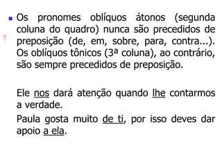  Os pronomes oblíquos átonos (segunda
coluna do quadro) nunca são precedidos de
preposição (de, em, sobre, para, contra...).
Os oblíquos tônicos (3ª coluna), ao contrário,
são sempre precedidos de preposição.
Ele nos dará atenção quando lhe contarmos
a verdade.
Paula gosta muito de ti, por isso deves dar
apoio a ela.
 