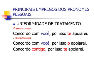 PRINCIPAIS EMPREGOS DOS PRONOMES
PESSOAIS
 UNIFORMIDADE DE TRATAMENTO
Frase incorreta
Concordo com você, por isso te apoiarei.
Frases corretas
Concordo com você, por isso o apoiarei.
Concordo contigo, por isso te apoiarei.
 