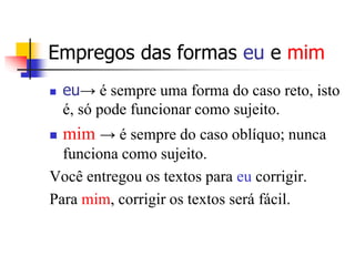 Empregos das formas eu e mim
 eu→ é sempre uma forma do caso reto, isto
é, só pode funcionar como sujeito.
 mim → é sempre do caso oblíquo; nunca
funciona como sujeito.
Você entregou os textos para eu corrigir.
Para mim, corrigir os textos será fácil.
 