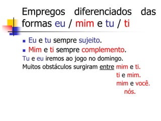 Empregos diferenciados das
formas eu / mim e tu / ti
 Eu e tu sempre sujeito.
 Mim e ti sempre complemento.
Tu e eu iremos ao jogo no domingo.
Muitos obstáculos surgiram entre mim e ti.
ti e mim.
mim e você.
nós.
 