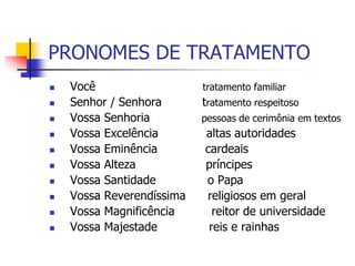 PRONOMES DE TRATAMENTO
 Você tratamento familiar
 Senhor / Senhora tratamento respeitoso
 Vossa Senhoria pessoas de cerimônia em textos
 Vossa Excelência altas autoridades
 Vossa Eminência cardeais
 Vossa Alteza príncipes
 Vossa Santidade o Papa
 Vossa Reverendíssima religiosos em geral
 Vossa Magnificência reitor de universidade
 Vossa Majestade reis e rainhas
 