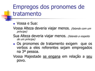 Empregos dos pronomes de
tratamento
 Vossa e Sua:
Vossa Alteza deveria viajar menos. (falando com um
príncipe)
Sua Alteza deveria viajar menos. (falando a respeito
de um príncipe)
 Os pronomes de tratamento exigem que os
verbos a eles referentes sejam empregados
na 3ª pessoa.
Vossa Majestade se engana em relação a seu
povo.
 