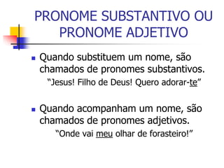 PRONOME SUBSTANTIVO OU
PRONOME ADJETIVO
 Quando substituem um nome, são
chamados de pronomes substantivos.
“Jesus! Filho de Deus! Quero adorar-te”
 Quando acompanham um nome, são
chamados de pronomes adjetivos.
“Onde vai meu olhar de forasteiro!”
 