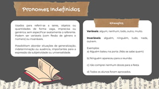 Pronomes Indefinidos
Usados para referir-se a seres, objetos ou
quantidades de forma vaga, imprecisa ou
genérica, sem especificar exatamente o referente.
Podem ser variáveis (com flexão de gênero e
número) ou invariáveis.
Possibilitam abordar situações de generalização,
indeterminação ou ausência, importantes para a
expressão da subjetividade ou universalidade.
Variáveis: algum, nenhum, todo, outro, muito.
Invariáveis: alguém, ninguém, tudo, nada,
outrem.
Exemplos:
a) Alguém bateu na porta. (Não se sabe quem)
b) Ninguém apareceu para a reunião.
c) não comprei nenhum doces para a festa.
d) Todos os alunos foram aprovados.
Exemplos
 