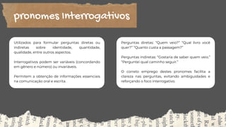 Utilizados para formular perguntas diretas ou
indiretas sobre identidade, quantidade,
qualidade, entre outros aspectos.
Interrogativos podem ser variáveis (concordando
em gênero e número) ou invariáveis.
Permitem a obtenção de informações essenciais
na comunicação oral e escrita.
pronomes Interrogativos
Perguntas diretas: “Quem veio?” “Qual livro você
quer?” “Quanto custa a passagem?”
Perguntas indiretas: “Gostaria de saber quem veio.”
“Perguntei qual caminho seguir.”
O correto emprego destes pronomes facilita a
clareza nas perguntas, evitando ambiguidades e
reforçando o foco interrogativo.
 