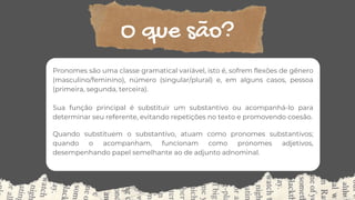 O que são?
Pronomes são uma classe gramatical variável, isto é, sofrem flexões de gênero
(masculino/feminino), número (singular/plural) e, em alguns casos, pessoa
(primeira, segunda, terceira).
Sua função principal é substituir um substantivo ou acompanhá-lo para
determinar seu referente, evitando repetições no texto e promovendo coesão.
Quando substituem o substantivo, atuam como pronomes substantivos;
quando o acompanham, funcionam como pronomes adjetivos,
desempenhando papel semelhante ao de adjunto adnominal.
 