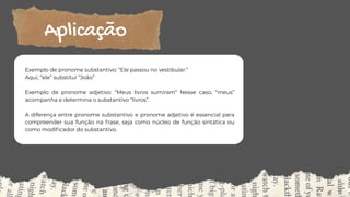 Exemplo de pronome substantivo: “Ele passou no vestibular.”
Aqui, “ele” substitui “João”
Exemplo de pronome adjetivo: “Meus livros sumiram” Nesse caso, “meus”
acompanha e determina o substantivo “livros”.
A diferença entre pronome substantivo e pronome adjetivo é essencial para
compreender sua função na frase, seja como núcleo de função sintática ou
como modificador do substantivo.
Aplicação
 