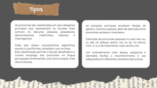 Tipos
Os pronomes são classificados em seis categorias
principais que representam as funções mais
comuns no discurso: pessoais, possessivos,
demonstrativos, indefinidos, relativos e
interrogativos.
Cada tipo possui características específicas
quanto à suas formas, variações e uso na frase.
Esta classificação permite o estudo detalhado e o
correto emprego dos pronomes na língua
portuguesa, fomentando uma comunicação mais
clara e precisa.
As variações principais envolvem flexões de
gênero, número e pessoa, além da distinção entre
pronomes variáveis e invariáveis.
Exemplos de pronomes pessoais no caso reto: eu,
tu, ele; no oblíquo átono: me, te, se; no tônico:
mim, ti, si; e de tratamento: você, senhor, etc.
Um entendimento claro dessas categorias e
exemplos facilita o reconhecimento e uso
adequados em diferentes contextos discursivos.
 