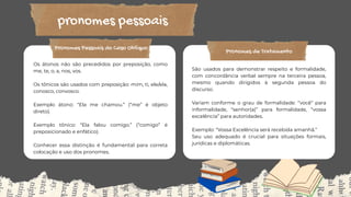 pronomes pessoais
Os átonos não são precedidos por preposição, como
me, te, o, a, nos, vos.
Os tônicos são usados com preposição: mim, ti, ele/ela,
conosco, convosco.
Exemplo átono: “Ela me chamou.” (“me” é objeto
direto).
Exemplo tônico: “Ela falou comigo.” (“comigo” é
preposicionado e enfático).
Conhecer essa distinção é fundamental para correta
colocação e uso dos pronomes.
Exemplo: “Eu gosto de estudar.” Aqui, “eu” é
sujeito da oração na 1ª pessoa do singular.
Eles indicam quem realiza a ação e são
indispensáveis para o núcleo do sujeito nas
sentenças.
A lista inclui: eu, tu, ele, nós, vós, eles, e suas
formas femininas (ela, elas).
Pronomes Pessoais do Caso Oblíquo
São usados para demonstrar respeito e formalidade,
com concordância verbal sempre na terceira pessoa,
mesmo quando dirigidos à segunda pessoa do
discurso.
Variam conforme o grau de formalidade: “você” para
informalidade, “senhor(a)” para formalidade, “vossa
excelência” para autoridades.
Exemplo: “Vossa Excelência será recebida amanhã.”
Seu uso adequado é crucial para situações formais,
jurídicas e diplomáticas.
Pronomes de Tratamento
 