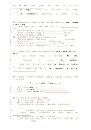 a)
O
rei
não
gosta
de
sair
do
castelo.
____________________________
b)
O
Papa
vive
no
Vaticano
em
Roma.
_________________________
c)
O
presidente
inaugurou
a
usina
ontem.
____________________

a)
b)
c)
d)
a)
b)
c)
d)

a)
b)
c)
d)

11. Complete as frases usando uma das palavras: meu - nossa
– teu – sua
Nós temos uma linda casa. Ela é
________________
casa.
Ele tem uma bicicleta. É ________________ bicicleta.
Eu tenho um bom amigo. É ________________ amigo.
Tu tens um grande anel. É ________________ anel.
12. Complete com um pronome possessivo:
Nós não sabemos onde está ________________ cachorro.
Eu perdi a ________________ caneta nova.
Ele está com a ________________ bicicleta?
Por que tu não trouxeste as ________________ primas?
13. Troque as palavras destacadas por: dele, dela, delas ou
delas:
Não
quero
mais
a
opinião
de
Ana.
_____________________________
Comprei
o
carro
de
André.
_____________________________________
Luís
vai
pintar
a
casa
de
Lúcia
e
Pedro.
__________________________
Nós
vamos
ao
baile
de
Fernanda
e
Carla.
_____________________
14. Troque o termo destacado pelo pronome possessivo, como
no modelo:
É o carro dele. É seu carro.

a)
b)
c)

É o lápis dela. É _________________________
É a vizinha dele. É _________________________
São as coisas dele. São _______________________

a)
b)
c)

15.Circule os pronomes pessoais:
Eu e Luís vamos visitar você.
Ele só quer saber de brincar.
A senhorita vai ao passeio que eles planejaram?

16.
Complete com um pronome
a)
Ganhei
esses
brinquedos
_______________.
b)
Rui, pegue as balas. Agora elas
c)
Ana, não mexa nas bolas dos
_______________ bolas.

possessivo adequado:
de
vovô,
eles
são
são _______________.
meninos. Elas não são

 