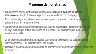 Pronome demonstrativo
 Os pronomes demonstrativos são utilizados para indicar a posição de algum
elemento em relação à pessoa, seja no discurso, no tempo ou no espaço.
 Eles reúnem algumas palavras variáveis - em gênero (masculino e feminino) e número
(singular e plural) - e as invariáveis.
 Os pronomes demonstrativos variáveis são aqueles flexionados (em número ou gênero),
ou seja, são os que sofrem alterações na sua forma. Por exemplo: esse, este, aquele,
aquela, essa, esta.
Já os pronomes invariáveis são aqueles que não são flexionados, ou seja, que nunca
sofrem alterações. Por exemplo: isso, isto, aquilo.
 Observe o quadro abaixo para entender os pronomes demonstrativos variáveis em gênero
e número:
 