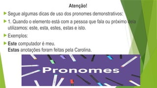 Atenção!
 Segue algumas dicas de uso dos pronomes demonstrativos:
 1. Quando o elemento está com a pessoa que fala ou próximo dela
utilizamos: este, esta, estes, estas e isto.
 Exemplos:
 Este computador é meu.
Estas anotações foram feitas pela Carolina.
 