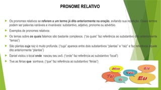 PRONOME RELATIVO
 Os pronomes relativos se referem a um termo já dito anteriormente na oração, evitando sua repetição. Esses termos
podem ser palavras variáveis e invariáveis: substantivo, adjetivo, pronome ou advérbio.
 Exemplos de pronomes relativos:
 Os temas sobre os quais falamos são bastante complexos. (“os quais” faz referência ao substantivo dito anteriormente
“temas”)
 São plantas cuja raiz é muito profunda. (“cuja” aparece entre dois substantivos “plantas” e “raiz” e faz referência àquele
dito anteriormente “plantas”)
 Daniel visitou o local onde nasceu seu avô. (“onde” faz referência ao substantivo “local”)
 Tive as férias que sonhava. (“que” faz referência ao substantivo “férias”)
 