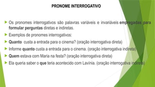 PRONOME INTERROGATIVO
 Os pronomes interrogativos são palavras variáveis e invariáveis empregadas para
formular perguntas diretas e indiretas.
 Exemplos de pronomes interrogativos:
 Quanto custa a entrada para o cinema? (oração interrogativa direta)
 Informe quanto custa a entrada para o cinema. (oração interrogativa indireta)
 Quem estava com Maria na festa? (oração interrogativa direta)
 Ela queria saber o que teria acontecido com Lavínia. (oração interrogativa indireta)
 