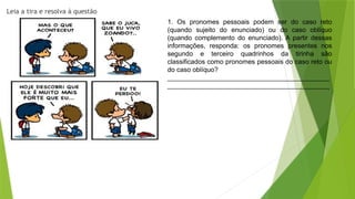 Leia a tira e resolva à questão
1. Os pronomes pessoais podem ser do caso reto
(quando sujeito do enunciado) ou do caso oblíquo
(quando complemento do enunciado). A partir dessas
informações, responda: os pronomes presentes nos
segundo e terceiro quadrinhos da tirinha são
classificados como pronomes pessoais do caso reto ou
do caso oblíquo?
____________________________________________
____________________________________________
 