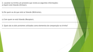 2. Localize na tirinha um pronome que revela as seguintes informações:
a) Quem está falando (Emissor).
________________________________________________________________________________________________
b) De quem ou de que está se falando (Referente).
________________________________________________________________________________________________
c) Com quem se está falando (Receptor).
________________________________________________________________________________________________
3. Quais são os dois pronomes utilizados como elementos de comparação na tirinha?
________________________________________________________________________________________________
 