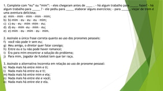 1. Complete com “eu” ou “mim”: - eles chegaram antes de ____ . - há algum trabalho para _____ fazer? - há
algum trabalho para _____ ? - ele pediu para _____ elaborar alguns exercícios; - para _____, viajar de trem é
uma aventura deliciosa;
a) mim – mim – mim – mim – mim;
b) b) mim – eu – eu – eu – mim;
c) c) eu – eu – mim –mim – eu;
d) d) eu – mim –eu – mim – eu;
e) e) mim – eu – mim – eu – mim.
2. Assinale a única frase correta quanto ao uso dos pronomes pessoais:
f) você não pode ir sem eu;
g) Meu amigo, o diretor quer falar consigo;
h) Entre eu e tu não pode haver romance;
i) Era para mim encontrar a solução do problema;
j) Para mim, jogador de futebol tem que ter raça.
3. Assinale a alternativa incorreta em relação ao uso de pronome pessoal:
k) Nada mais há entre mim e ti;
l) Nada mais há entre eu e ti;
m) Nada mais há entre mim e ela;
n) Nada mais há entre ele e você;
o) Nada mais há entre ele e ela.
 
