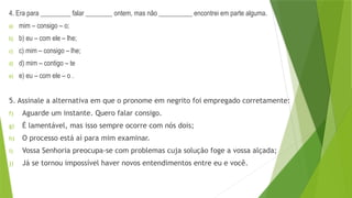 4. Era para _________ falar ________ ontem, mas não __________ encontrei em parte alguma.
a) mim – consigo – o;
b) b) eu – com ele – lhe;
c) c) mim – consigo – lhe;
d) d) mim – contigo – te
e) e) eu – com ele – o .
5. Assinale a alternativa em que o pronome em negrito foi empregado corretamente:
f) Aguarde um instante. Quero falar consigo.
g) É lamentável, mas isso sempre ocorre com nós dois;
h) O processo está aí para mim examinar.
i) Vossa Senhoria preocupa-se com problemas cuja solução foge a vossa alçada;
j) Já se tornou impossível haver novos entendimentos entre eu e você.
 