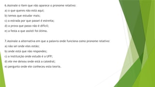 6.Assinale o item que não aparece o pronome relativo:
a) o que queres não está aqui;
b) temos que estudar mais;
c) a estrada por que passei é estreita;
d) a prova que passo não é difícil;
e) a festa a que assisti foi ótima.
7.Assinale a alternativa em que a palavra onde funciona como pronome relativo:
a) não sei onde eles estão;
b) onde está que não respondes;
c) a instituição onde estudo é a UFP;
d) ele me deixou onde está a catedral;
e) pergunto onde ele conheceu esta teoria.
 