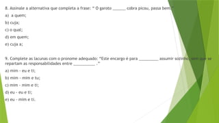 8. Assinale a alternativa que completa a frase: “ O garoto ______ cobra picou, passa bem.”
a) a quem;
b) cuja;
c) o qual;
d) em quem;
e) cuja a;
9. Complete as lacunas com o pronome adequado: “Este encargo é para _________ assumir sozinho, sem que se
repartam as responsabilidades entre __________ .”
a) mim - eu e ti;
b) mim - mim e tu;
c) mim - mim e ti;
d) eu - eu e ti;
e) eu - mim e ti.
 