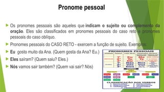 Pronome pessoal
 Os pronomes pessoais são aqueles que indicam o sujeito ou complemento da
oração. Eles são classificados em pronomes pessoais do caso reto e pronomes
pessoais do caso oblíquo.
 Pronomes pessoais do CASO RETO - exercem a função de sujeito. Exemplos:
 Eu gosto muito da Ana. (Quem gosta da Ana? Eu.)
 Eles saíram? (Quem saiu? Eles.)
 Nós vamos sair também? (Quem vai sair? Nós)
 