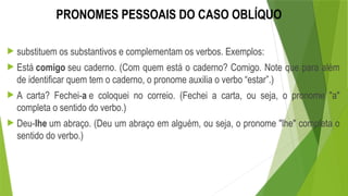 PRONOMES PESSOAIS DO CASO OBLÍQUO
 substituem os substantivos e complementam os verbos. Exemplos:
 Está comigo seu caderno. (Com quem está o caderno? Comigo. Note que para além
de identificar quem tem o caderno, o pronome auxilia o verbo “estar”.)
 A carta? Fechei-a e coloquei no correio. (Fechei a carta, ou seja, o pronome "a"
completa o sentido do verbo.)
 Deu-lhe um abraço. (Deu um abraço em alguém, ou seja, o pronome "lhe" completa o
sentido do verbo.)
 