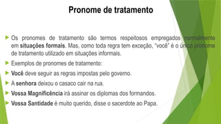 Pronome de tratamento
 Os pronomes de tratamento são termos respeitosos empregados normalmente
em situações formais. Mas, como toda regra tem exceção, “você” é o único pronome
de tratamento utilizado em situações informais.
 Exemplos de pronomes de tratamento:
 Você deve seguir as regras impostas pelo governo.
 A senhora deixou o casaco cair na rua.
 Vossa Magnificência irá assinar os diplomas dos formandos.
 Vossa Santidade é muito querido, disse o sacerdote ao Papa.
 