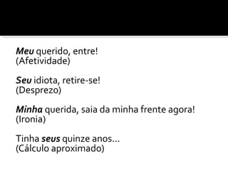 Meu querido, entre!
(Afetividade)
Seu idiota, retire-se!
(Desprezo)
Minha querida, saia da minha frente agora!
(Ironia)
Tinha seus quinze anos...
(Cálculo aproximado)
 
