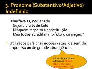 3. Pronome (Substantivo/Adjetivo)
Indefinido
    “Nas favelas, no Senado
      Sujeira pra todo lado
      Ninguém respeita a constituição
      Mas todos acreditam no futuro da nação.”

   Utilizados para criar noções vagas, de sentido
    impreciso ou de grande abrangência.

                              Principais pronomes
                              indefinidos: alguém,
                              algum, algo, todo,
                              qualquer, certo, tudo...
 