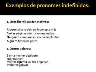Exemplos de pronomes indefinidos:

1. Usos literais ou denotativos:

Algum setor registrará lucro esse mês.
Certas páginas não foram assinadas.
Ninguém compareceu à aula de plantão.
Alguém bateu na porta.

2. Outros valores:

É uma mulher qualquer.
(pejorativo)
Mulher alguma vai me enganar.
(valor negativo)
 