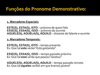 Funções do Pronome Demonstrativo:

1. Marcadores Espaciais:
ESTE(S), ESTA(S), ISTO – próximo de quem fala
ESSE(S), ESSA(S), ISSO – próximo do ouvinte
AQUELE(S), AQUELA(S), AQUILO – distante de falante e ouvinte
2. Marcadores Temporais:
ESTE(S), ESTA(S), ISTO – tempo presente
Ex: Que tal este verão? Está gostando?
ESSE(S), ESSA(S), ISSO – tempo passado próximo
Ex: Que tal esse verão que passou? Gostou?
AQUELE(S), AQUELA(S), AQUILO – tempo passado remoto
Ex: Que tal aqueles verões em que éramos jovens?
 