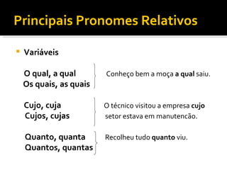 Principais Pronomes Relativos

   Variáveis

    O qual, a qual       Conheço bem a moça a qual saiu.
    Os quais, as quais

    Cujo, cuja           O técnico visitou a empresa cujo
    Cujos, cujas         setor estava em manutencão.

    Quanto, quanta       Recolheu tudo quanto viu.
    Quantos, quantas
 