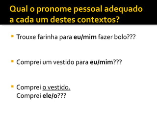 Qual o pronome pessoal adequado
a cada um destes contextos?
   Trouxe farinha para eu/mim fazer bolo???


   Comprei um vestido para eu/mim???


   Comprei o vestido.
    Comprei ele/o???
 
