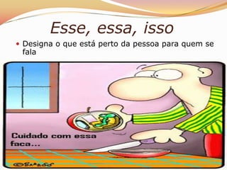 Esse, essa, isso
 Designa o que está perto da pessoa para quem se
 fala
 
