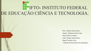 IFTO- INSTITUTO FEDERAL
DE EDUCAÇÃO CIÊNCIA E TECNOLOGIA.
Prof.: Adriano Sousa Freitas
Alunos: Mariane Ferreira Lima
Eliete da Silva Cardoso
Josley Thiago Araújo Soares
Raquel Teotônio Lima
2 período de licenciatura em computação
 